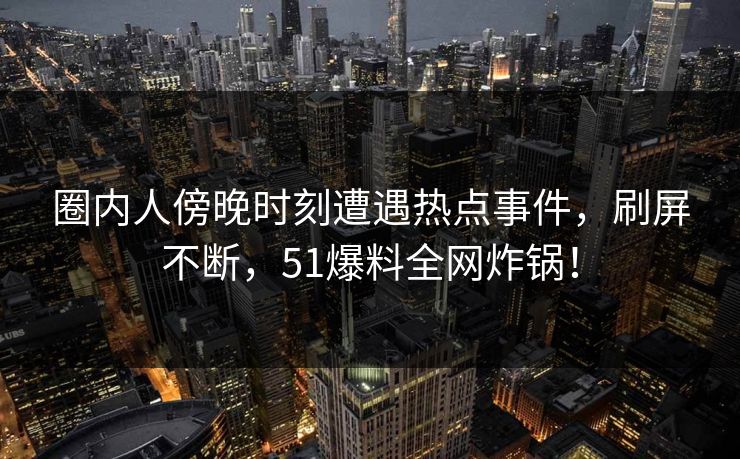圈内人傍晚时刻遭遇热点事件，刷屏不断，51爆料全网炸锅！