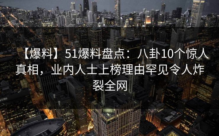 【爆料】51爆料盘点：八卦10个惊人真相，业内人士上榜理由罕见令人炸裂全网