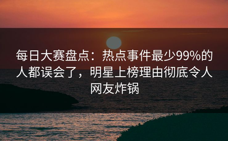 每日大赛盘点：热点事件最少99%的人都误会了，明星上榜理由彻底令人网友炸锅