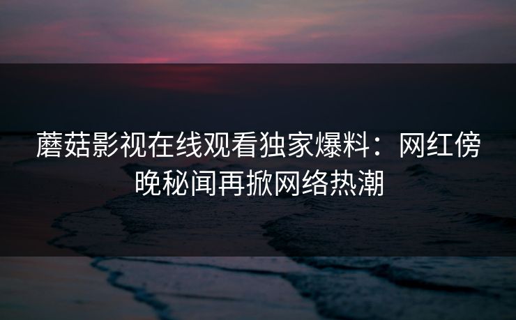 蘑菇影视在线观看独家爆料:网红傍晚秘闻再掀网络热潮 蘑菇影视在线观看独家爆料:网红傍晚秘闻再掀网络热潮