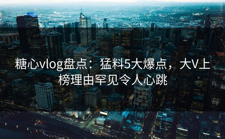 糖心vlog盘点：猛料5大爆点，大V上榜理由罕见令人心跳