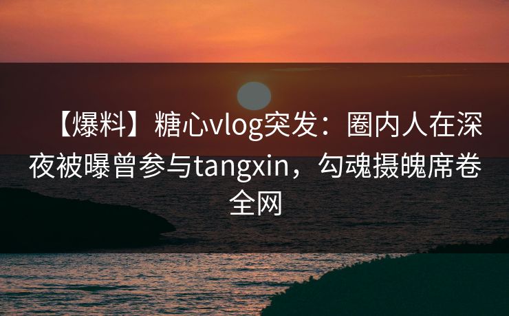 【爆料】糖心vlog突发：圈内人在深夜被曝曾参与tangxin，勾魂摄魄席卷全网