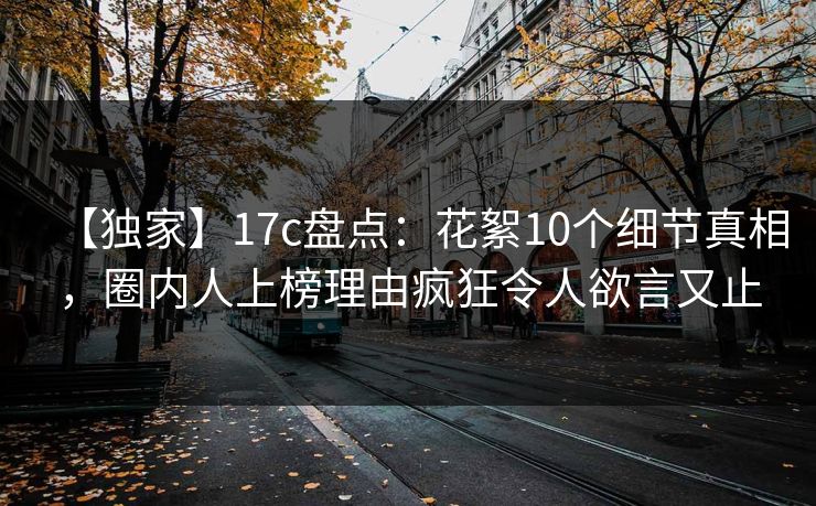 【独家】17c盘点:花絮10个细节真相,圈内人上榜理由疯狂令人欲言又止 【独家】17c盘点:花絮10个细节真相,圈内人上榜理由疯狂令人欲言又止