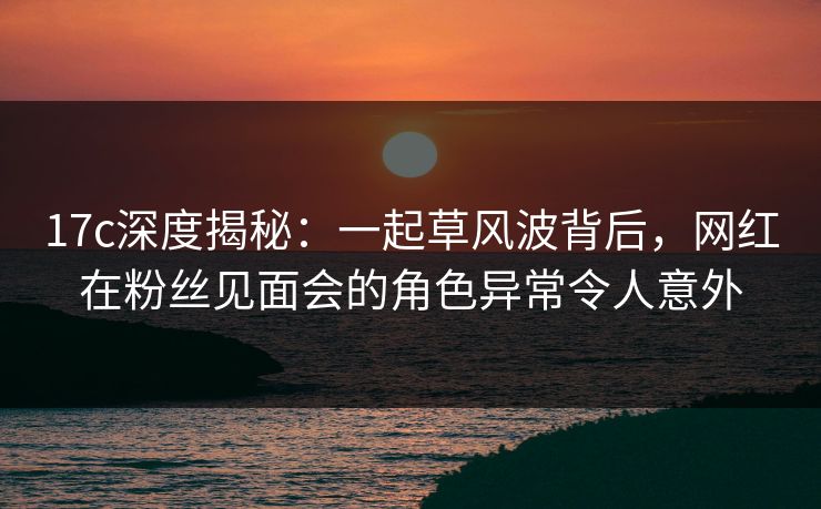 17c深度揭秘:一起草风波背后,网红在粉丝见面会的角色异常令人意外 17c深度揭秘:一起草风波背后,网红在粉丝见面会的角色异常令人意外