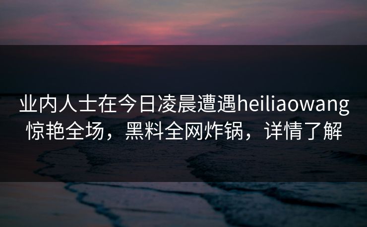 业内人士在今日凌晨遭遇heiliaowang惊艳全场，黑料全网炸锅，详情了解