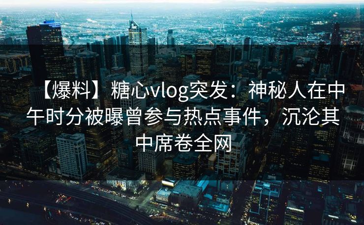 【爆料】糖心vlog突发：神秘人在中午时分被曝曾参与热点事件，沉沦其中席卷全网