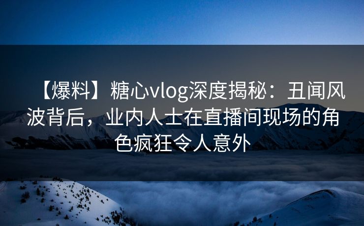 【爆料】糖心vlog深度揭秘：丑闻风波背后，业内人士在直播间现场的角色疯狂令人意外