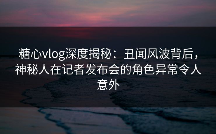 糖心vlog深度揭秘:丑闻风波背后,神秘人在记者发布会的角色异常令人意外 糖心vlog深度揭秘:丑闻风波背后,神秘人在记者发布会的角色异常令人意外