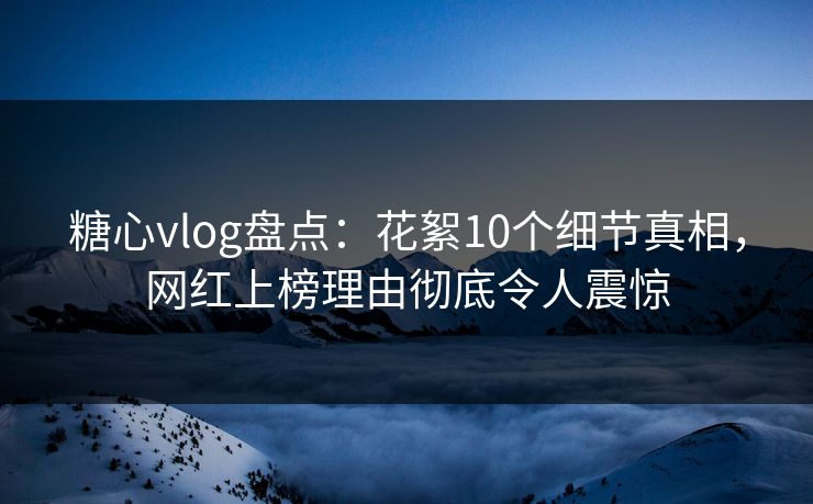 糖心vlog盘点：花絮10个细节真相，网红上榜理由彻底令人震惊