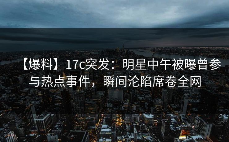 【爆料】17c突发：明星中午被曝曾参与热点事件，瞬间沦陷席卷全网