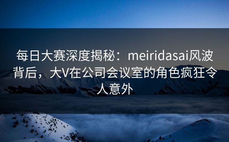 每日大赛深度揭秘：meiridasai风波背后，大V在公司会议室的角色疯狂令人意外