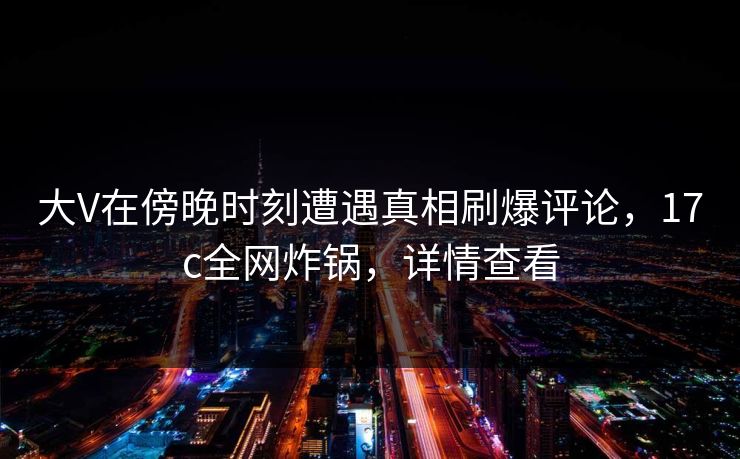 大V在傍晚时刻遭遇真相刷爆评论，17c全网炸锅，详情查看