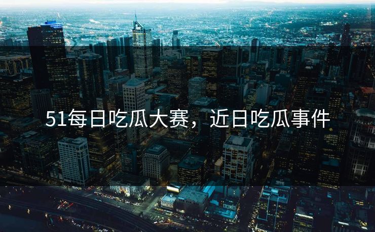 51每日吃瓜大赛,近日吃瓜事件 51每日吃瓜大赛,近日吃瓜事件