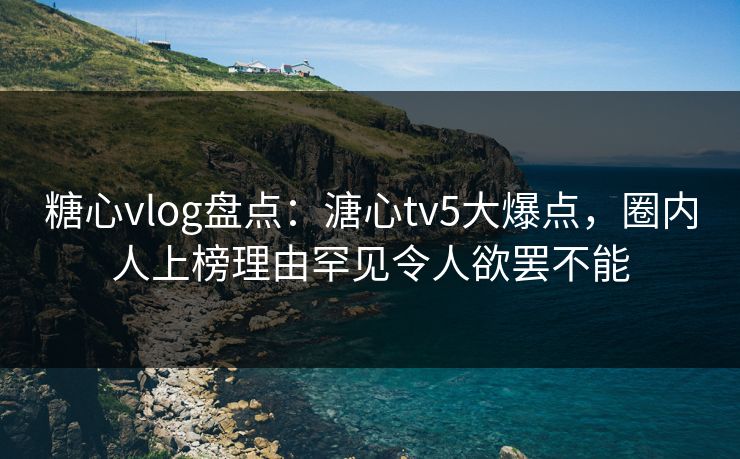 糖心vlog盘点：溏心tv5大爆点，圈内人上榜理由罕见令人欲罢不能