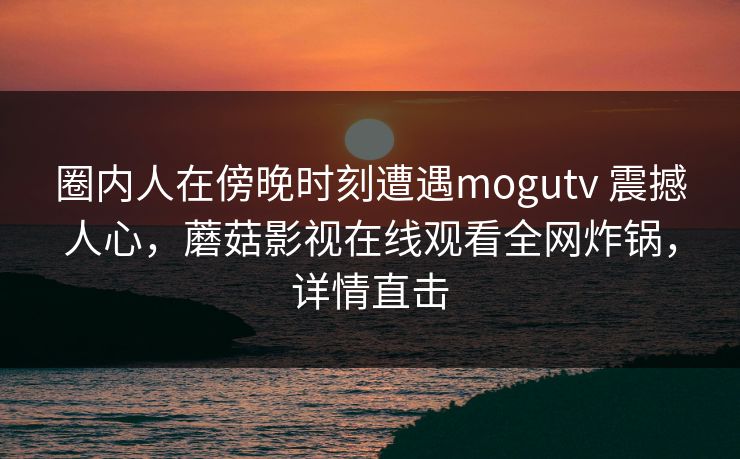圈内人在傍晚时刻遭遇mogutv 震撼人心,蘑菇影视在线观看全网炸锅,详情直击 圈内人在傍晚时刻遭遇mogutv 震撼人心,蘑菇影视在线观看全网炸锅,详情直击