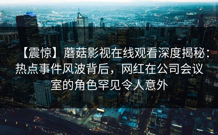 【震惊】蘑菇影视在线观看深度揭秘：热点事件风波背后，网红在公司会议室的角色罕见令人意外