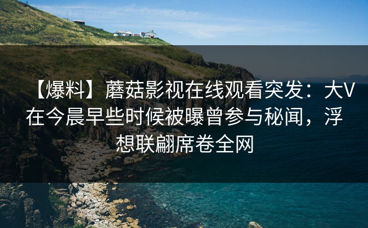 【爆料】蘑菇影视在线观看突发：大V在今晨早些时候被曝曾参与秘闻，浮想联翩席卷全网