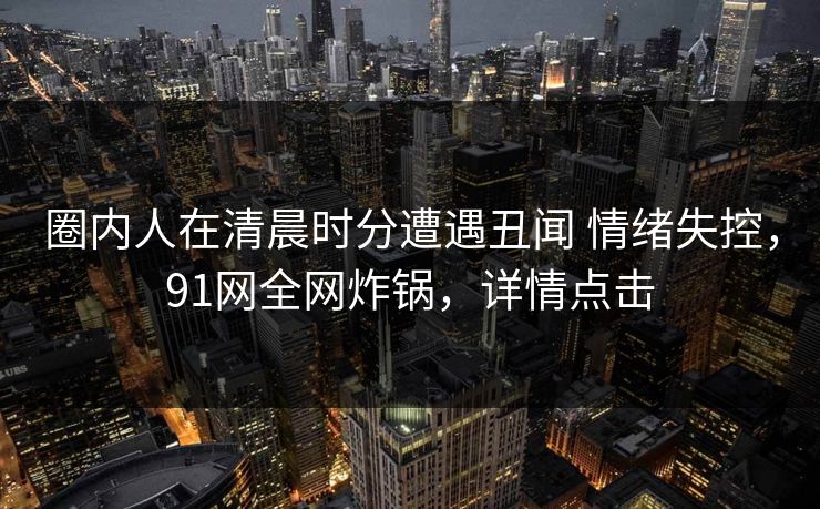 圈内人在清晨时分遭遇丑闻 情绪失控，91网全网炸锅，详情点击