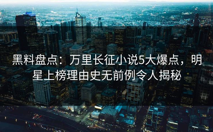 黑料盘点：万里长征小说5大爆点，明星上榜理由史无前例令人揭秘