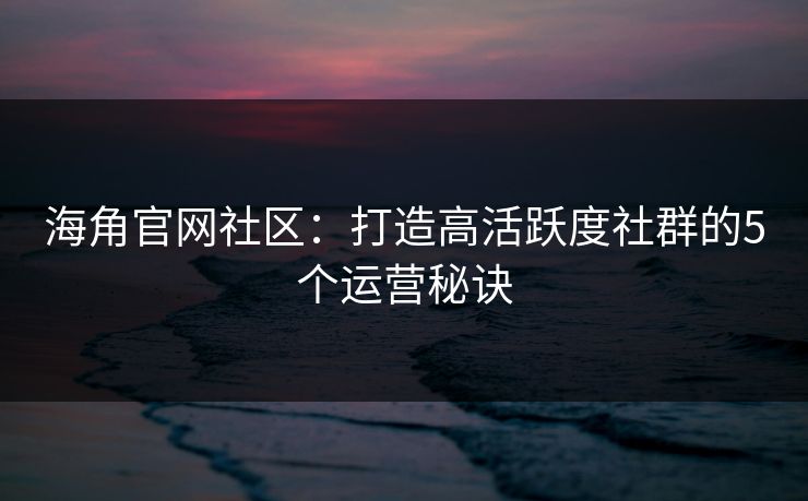 海角官网社区：打造高活跃度社群的5个运营秘诀