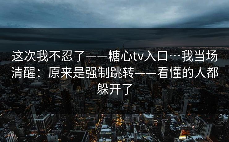 这次我不忍了——糖心tv入口…我当场清醒：原来是强制跳转——看懂的人都躲开了