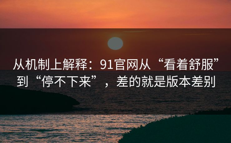 从机制上解释：91官网从“看着舒服”到“停不下来”，差的就是版本差别