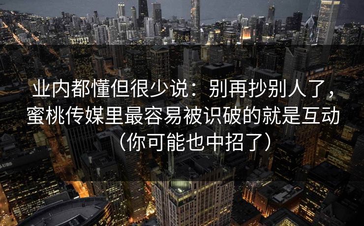 业内都懂但很少说：别再抄别人了，蜜桃传媒里最容易被识破的就是互动（你可能也中招了）